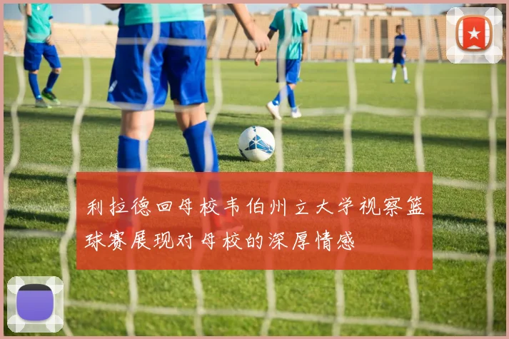 利拉德回母校韦伯州立大学视察篮球赛展现对母校的深厚情感
