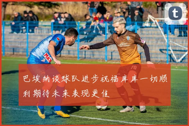 巴埃纳谈球队进步祝福库库一切顺利期待未来表现更佳