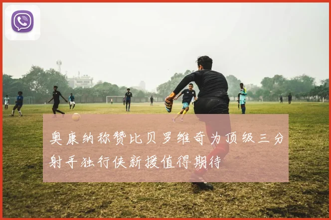 奥康纳称赞比贝罗维奇为顶级三分射手独行侠新援值得期待