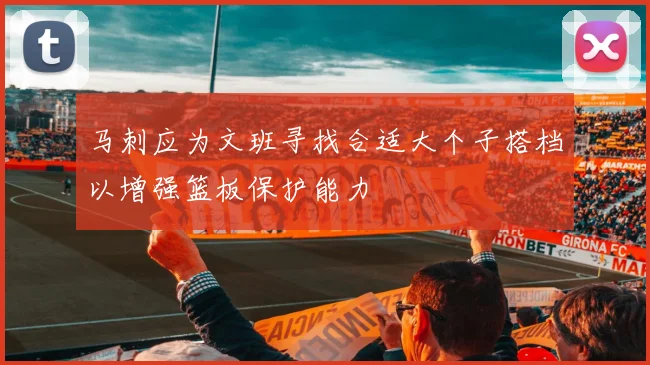 马刺应为文班寻找合适大个子搭档以增强篮板保护能力