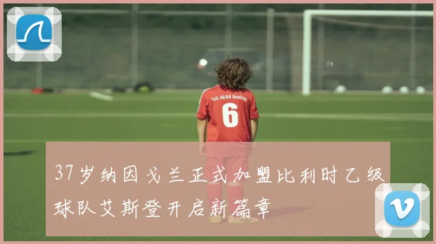37岁纳因戈兰正式加盟比利时乙级球队艾斯登开启新篇章