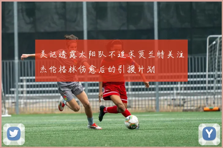 美记透露太阳队不追求莫兰特关注杰伦格林伤愈后的引援计划
