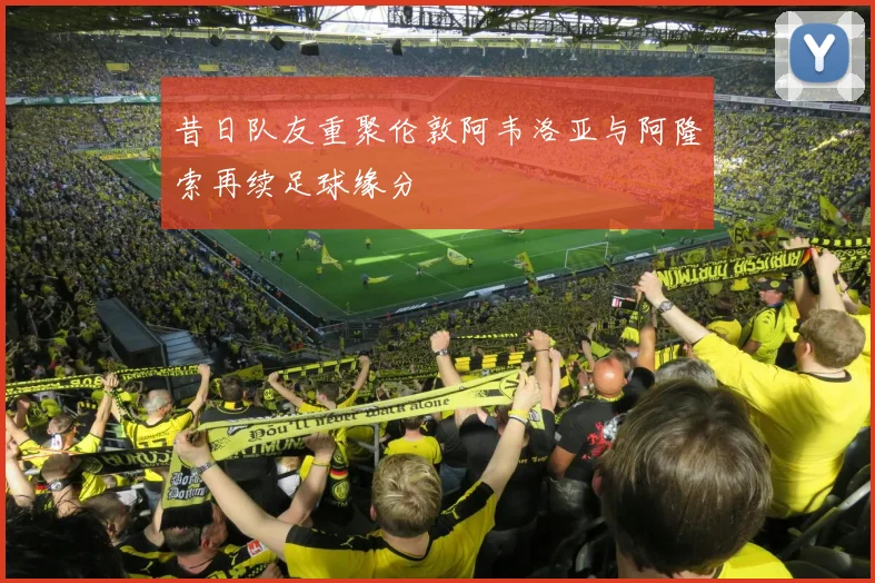 昔日队友重聚伦敦阿韦洛亚与阿隆索再续足球缘分