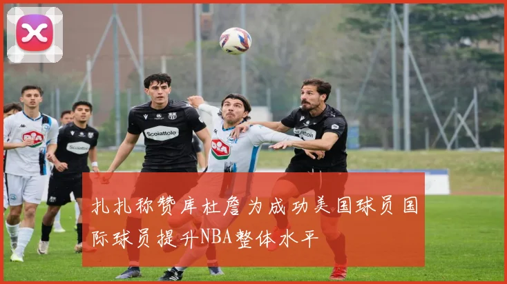 扎扎称赞库杜詹为成功美国球员国际球员提升NBA整体水平