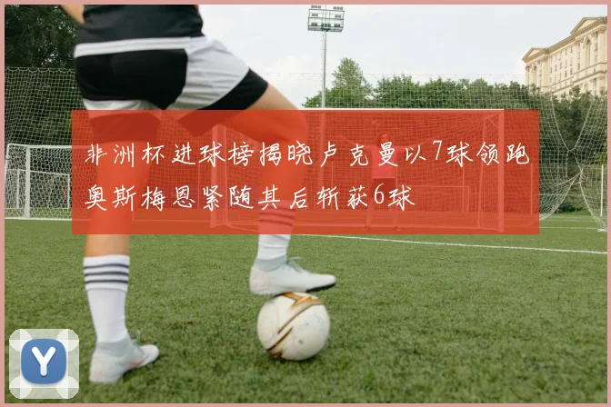 非洲杯进球榜揭晓卢克曼以7球领跑奥斯梅恩紧随其后斩获6球