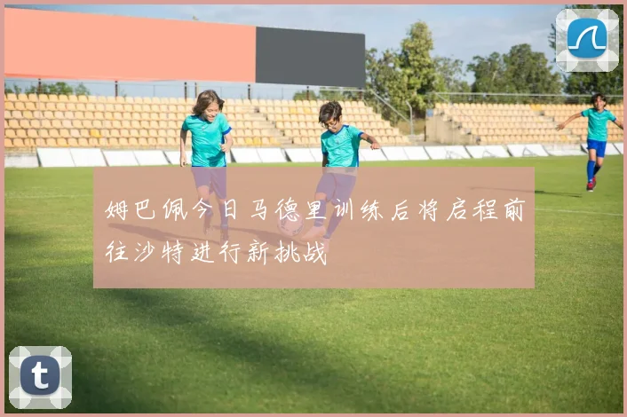 姆巴佩今日马德里训练后将启程前往沙特进行新挑战