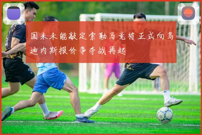 国米未能敲定索勒马竞将正式向乌迪内斯报价争夺战再起