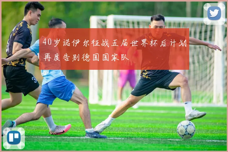 40岁诺伊尔征战五届世界杯后计划再度告别德国国家队