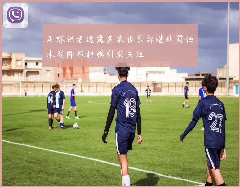 足球记者透露多家俱乐部遭处罚但未有降级措施引发关注