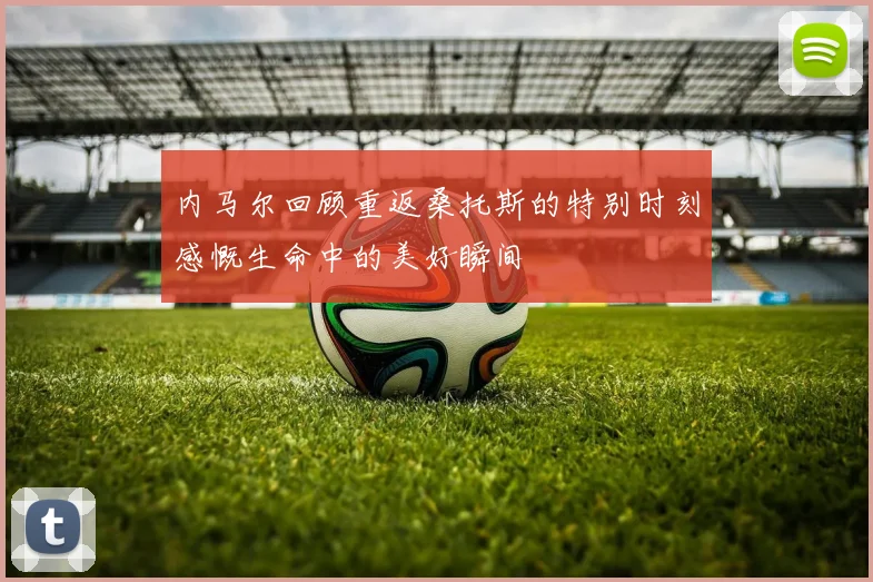 内马尔回顾重返桑托斯的特别时刻感慨生命中的美好瞬间
