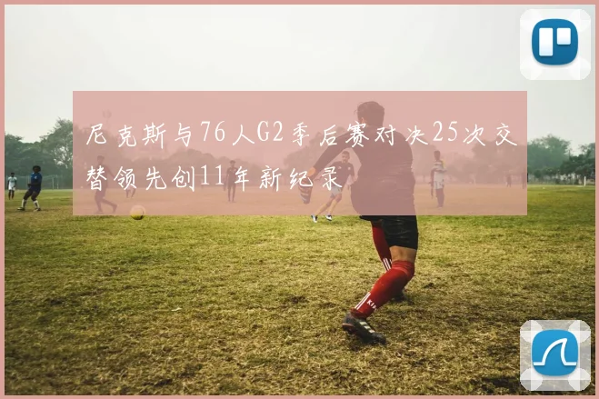 尼克斯与76人G2季后赛对决25次交替领先创11年新纪录