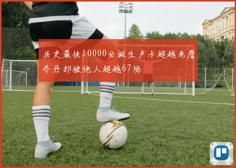 历史最快10000分诞生卢卡超越老詹乔丹却被他人超越67场
