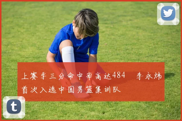 上赛季三分命中率高达484偰李永炜首次入选中国男篮集训队