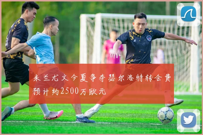 米兰尤文今夏争夺瑟尔洛特转会费预计约2500万欧元