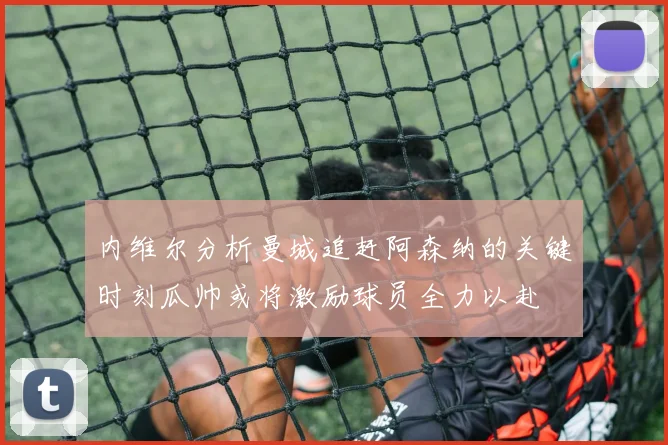 内维尔分析曼城追赶阿森纳的关键时刻瓜帅或将激励球员全力以赴