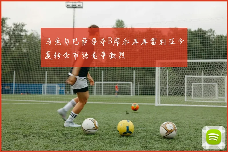 马竞与巴萨争夺B席和库库雷利亚今夏转会市场竞争激烈