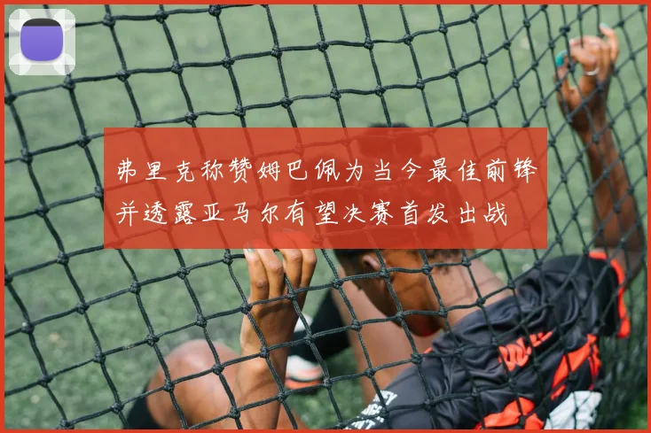 弗里克称赞姆巴佩为当今最佳前锋并透露亚马尔有望决赛首发出战