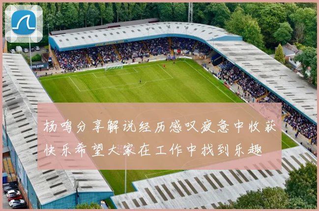 杨鸣分享解说经历感叹疲惫中收获快乐希望大家在工作中找到乐趣